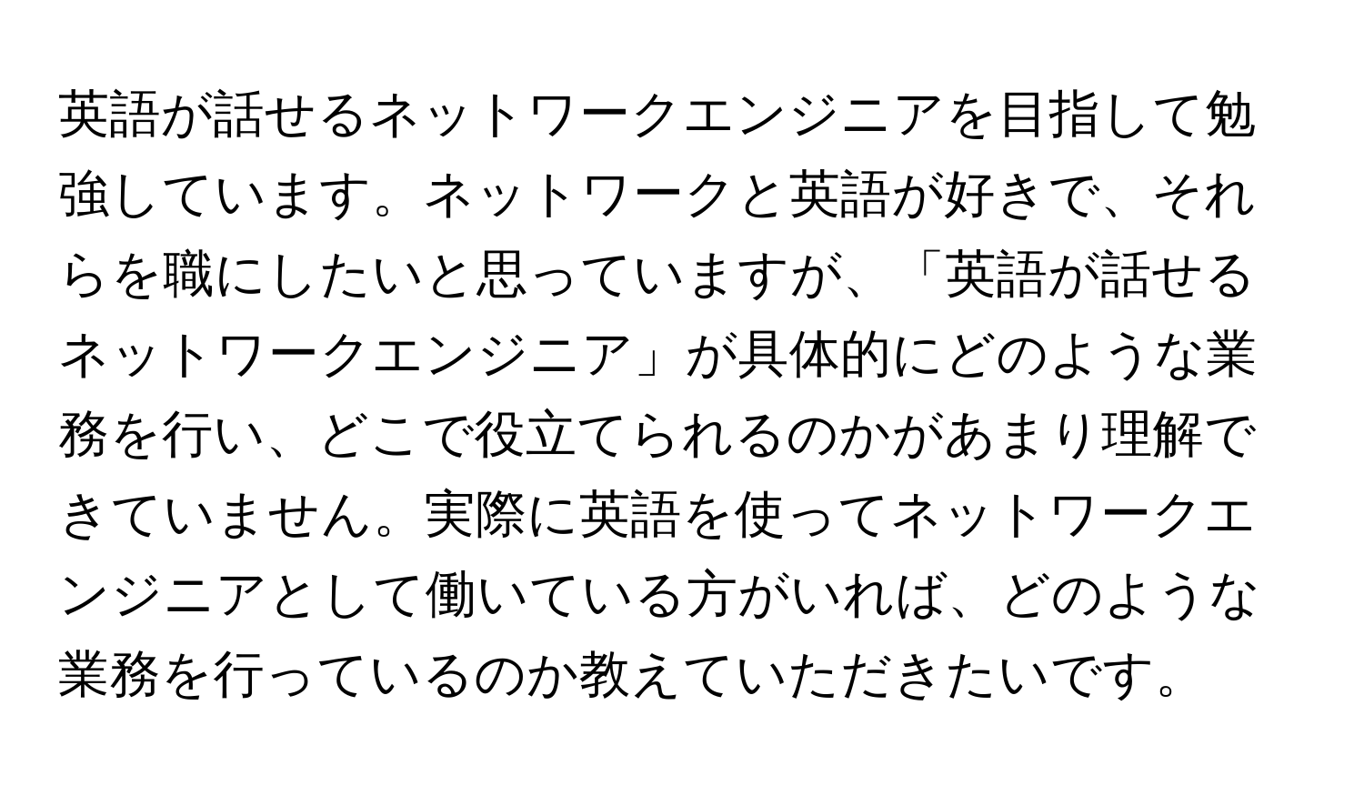 英語が話せるネットワークエンジニアを目指して勉強しています。ネットワークと英語が好きで、それらを職にしたいと思っていますが、「英語が話せるネットワークエンジニア」が具体的にどのような業務を行い、どこで役立てられるのかがあまり理解できていません。実際に英語を使ってネットワークエンジニアとして働いている方がいれば、どのような業務を行っているのか教えていただきたいです。