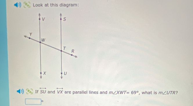 Look at this diagram: 
)) (4x) If overleftrightarrow SU and overleftrightarrow VX are parallel lines and m∠ XWT=69° , what is m∠ UTR ?
□°