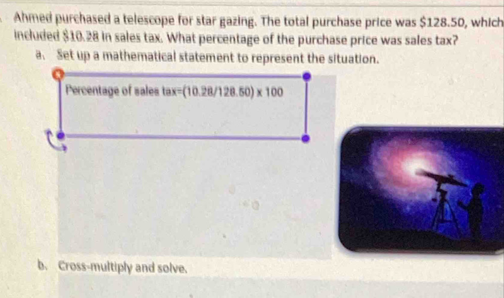 Ahmed purchased a telescope for star gazing. The total purchase price was $128.50, which
included $10.28 in sales tax. What percentage of the purchase price was sales tax?
a. Set up a mathematical statement to represent the situation.
Percentage of sales tax=(10.28/128.50)* 100
b. Cross-multiply and solve.