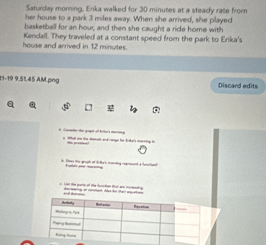 Saturday morning, Erika walked for 30 minutes at a steady rate from 
her house to a park 3 miles away. When she arrived, she played 
basketball for an hour, and then she caught a ride home with 
Kendall. They traveled at a constant speed from the park to Erika's 
house and arrived in 12 minutes. 
11-19 9.51.45 AM.png Discard edits 
a 
6. Cocander the graph of Erike's marning 
a. What are the demain and range for Erika's morning in 
tie pormislen? 
6b. Coes the graph of Erika's morning represent a function? 
Explain your reasoning 
c.List the parts of the function that are increating, 
decreasing, or constant. Also list their aquations 
and demaine.