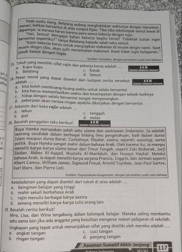 Pada suatu siang, Belalang sedang menghabiskan waktunya dengan menyanyi.
menari, bahkan bersantai di atas rumput hijau. Tiba-tiba sekelompok semut lewat di
depannya, ia merasa heran karena para semut bekerja dengan rajin
"Hai, Semut! Mengapa kalian bekerja begitu keras? Tidakkah kalian ingin
bersantai sepertiku?” tanya Belalang kepada salah satu semut.
'Kami bekerja keras untuk menyiapkan makanan di musim dingin nanti. Saat
musim dingin tiba, akan sulit menemukan makanan. Kami tidak ingin kelaparan,"
jawab Semut dengan tegas.
Sumber: Katadata, dengan perubahan pada tata bahasa
15. Tokoh yang memiliki sifat rajin dan pekerja keras adalah .... A K m
a. Kupu-kupu
b. Belalang c. Katak mae tca atmum
ya d d. Semut
milik 16. Pesan moral yang dapat diambil dari kutipan cerita tersebut A K M
afto
adalah ....
a. kita boleh membuang-buang waktu untuk selalu bersantai
b. kita harus memanfaatkan waktu dan kesempatan dengan sebaik-baiknya
c. hidup dengan selalu bersantai sangat menyenangkan
d. pekerjaan akan terasa ringan apabila dikerjakan dengan bersantai
17. Antonim dari kata rajin adalah ....
a. tekun
c. tangguh
b. giat d. malas
18. Bacalah penggalan teks berikut! (Asesmen Ha A K M
Buya Hamka merupakan salah satu ulama dan sastrawan Indonesia. Ia adalah
seorang otodidak dalam berbagai bidang ilmu pengetahuan, baik dalam dunia
s V Islam maupun dunia Barat. Contohnya, filsafat, sastra, sejarah, sosiologi, serta
v politik. Buya Hamka sangat mahir dalam bahasa Arab. Oleh karena itu, ia mampu
an meneliti karya-karya ulama besar dari Timur Tengah, seperti Zaki Mubarak, Jurji
Zaidan, Abbas Al-Aqqad, Mustafa Al-Manfaluti, dan Husayn Haykal. Melalui
bahasa Arab, ia dapat meneliti karya sarjana Prancis, Inggris, dan Jerman seperti
Albert Camus, William James, Sigmund Freud, Arnold Toynbee, Jean Paul Sartre,
Karl Marx, dan Pierre Loti.
Sumber: Kepustakaan keagamaan, dengan perubahan pada tata bahasa
Keteladanan yang dapat diambil dari tokoh di atas adalah ....
a. keinginan belajar yang tinggi
b. mahir sekali berbahasa Arab
c. rajin menulis berbagai karya sastra
d. senang meneliti karya-karya tulis orang lain
19. Bacalah cerita berikut!
Mira, Lisa, dan Wina tergabung dalam kelompok belajar. Mereka saling membantu
satu sama lain jika ada anggota yang kesulitan mengenai materi pelajaran di sekolah.
Ungkapan yang tepat untuk menunjukkan sifat yang dimiliki oleh mereka adalah ....
a. angkat tangan c. cuci tangan
b. ringan tangan d. panjang tangan
Asesmen Sumatif Akhir Jenjang 117
SD/MT