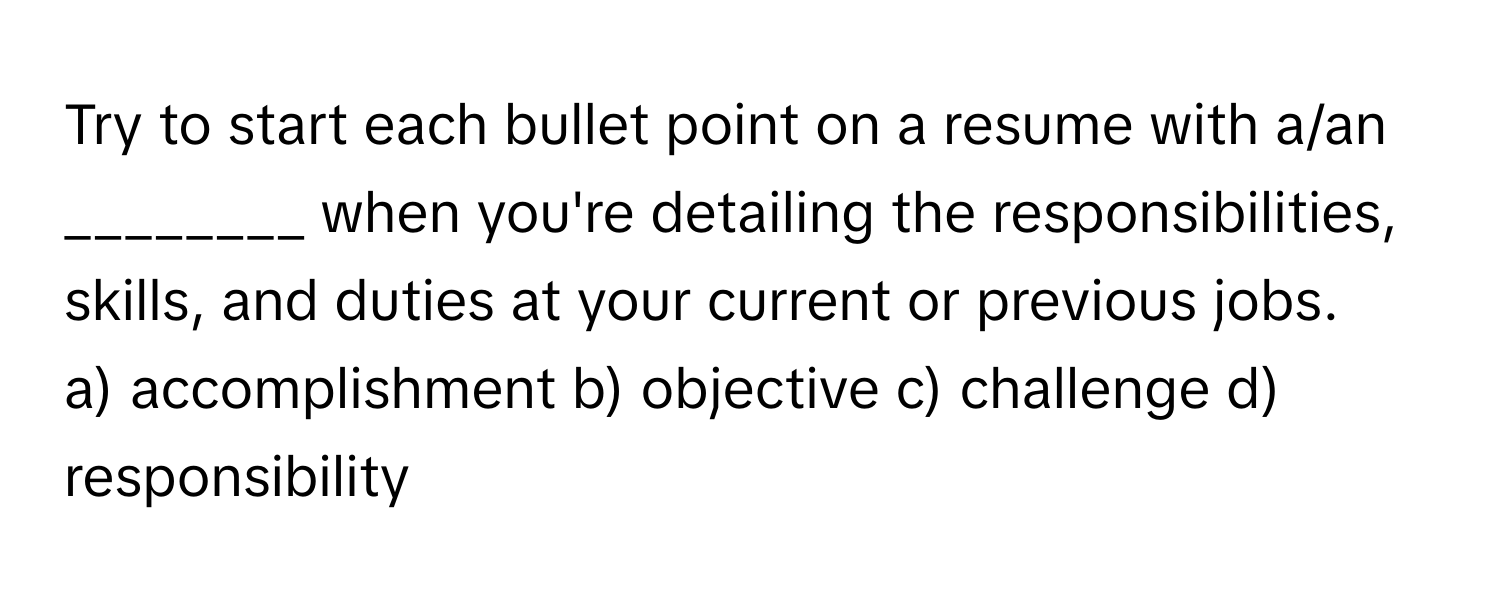 Try to start each bullet point on a resume with a/an ________ when you're detailing the responsibilities, skills, and duties at your current or previous jobs.

a) accomplishment b) objective c) challenge d) responsibility