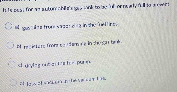 It is best for an automobile's gas tank to be full or nearly full to prevent
a) gasoline from vaporizing in the fuel lines.
b) moisture from condensing in the gas tank.
c) drying out of the fuel pump.
d) loss of vacuum in the vacuum line.