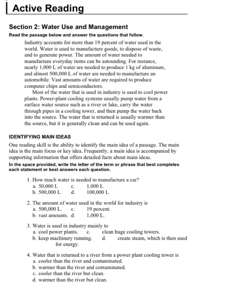 Active Reading
Section 2: Water Use and Management
Read the passage below and answer the questions that follow.
Industry accounts for more than 19 percent of water used in the
world. Water is used to manufacture goods, to dispose of waste,
and to generate power. The amount of water needed to
manufacture everyday items can be astounding. For instance,
nearly 1,000 L of water are needed to produce 1 kg of aluminum,
and almost 500,000 L of water are needed to manufacture an
automobile. Vast amounts of water are required to produce
computer chips and semiconductors.
Most of the water that is used in industry is used to cool power
plants. Power-plant cooling systems usually pump water from a
surface water source such as a river or lake, carry the water
through pipes in a cooling tower, and then pump the water back
into the source. The water that is returned is usually warmer than
the source, but it is generally clean and can be used again.
IDENTIFYING MAIN IDEAS
One reading skill is the ability to identify the main idea of a passage. The main
idea is the main focus or key idea. Frequently, a main idea is accompanied by
supporting information that offers detailed facts about main ideas.
In the space provided, write the letter of the term or phrase that best completes
each statement or best answers each question.
1. How much water is needed to manufacture a car?
a. 50,000 L C. 1,000 L
b. 500,000 L d. 100,000 L
2. The amount of water used in the world for industry is
a. 500,000 L. C. 19 percent.
b. vast amounts. d. 1,000 L.
3. Water is used in industry mainly to
a. cool power plants. c. clean huge cooling towers.
b. keep machinery running. d. create steam, which is then used
for energy.
4. Water that is returned to a river from a power plant cooling tower is
a. cooler than the river and contaminated.
b. warmer than the river and contaminated.
c. cooler than the river but clean.
d. warmer than the river but clean.