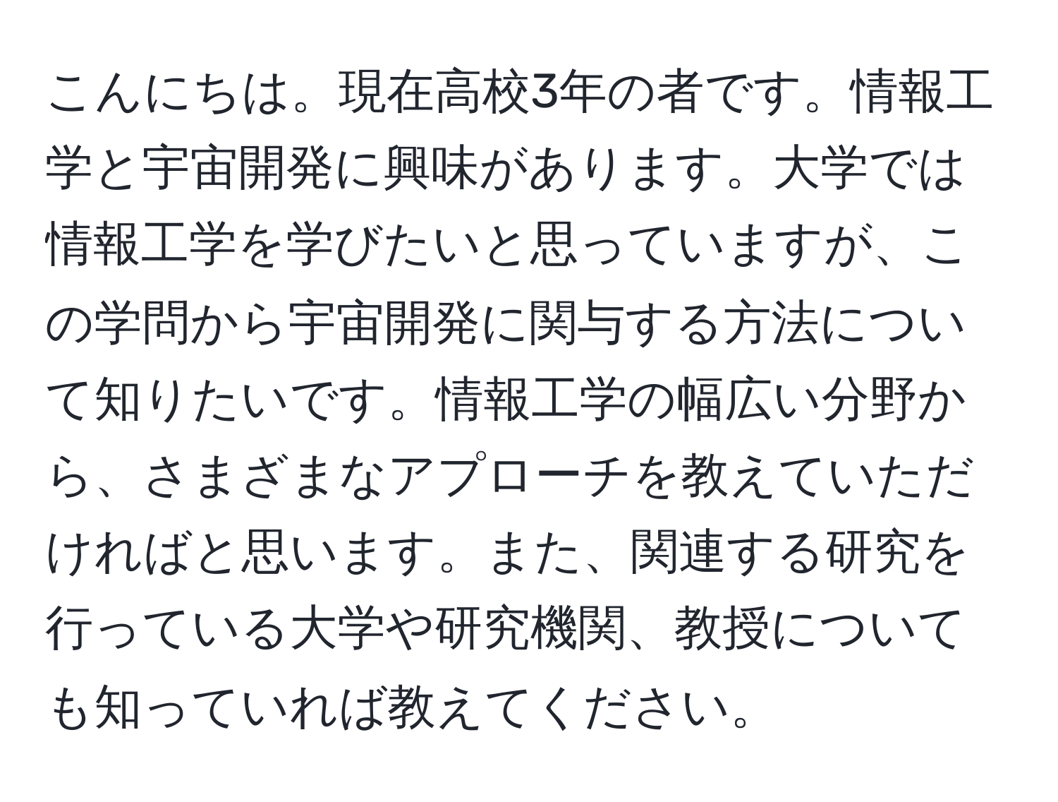 こんにちは。現在高校3年の者です。情報工学と宇宙開発に興味があります。大学では情報工学を学びたいと思っていますが、この学問から宇宙開発に関与する方法について知りたいです。情報工学の幅広い分野から、さまざまなアプローチを教えていただければと思います。また、関連する研究を行っている大学や研究機関、教授についても知っていれば教えてください。