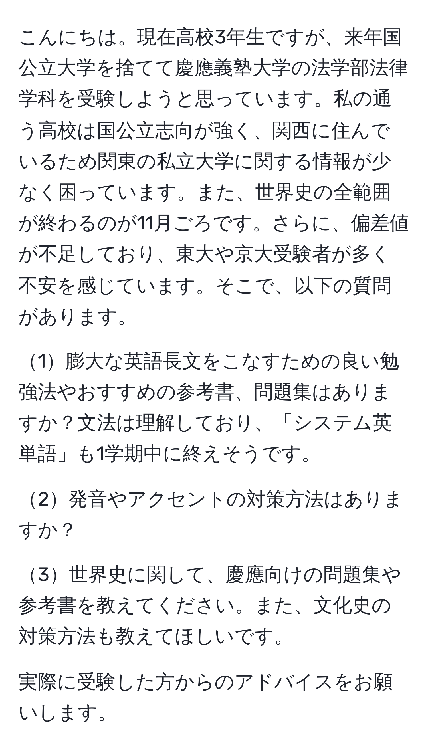 こんにちは。現在高校3年生ですが、来年国公立大学を捨てて慶應義塾大学の法学部法律学科を受験しようと思っています。私の通う高校は国公立志向が強く、関西に住んでいるため関東の私立大学に関する情報が少なく困っています。また、世界史の全範囲が終わるのが11月ごろです。さらに、偏差値が不足しており、東大や京大受験者が多く不安を感じています。そこで、以下の質問があります。

1膨大な英語長文をこなすための良い勉強法やおすすめの参考書、問題集はありますか？文法は理解しており、「システム英単語」も1学期中に終えそうです。

2発音やアクセントの対策方法はありますか？

3世界史に関して、慶應向けの問題集や参考書を教えてください。また、文化史の対策方法も教えてほしいです。

実際に受験した方からのアドバイスをお願いします。