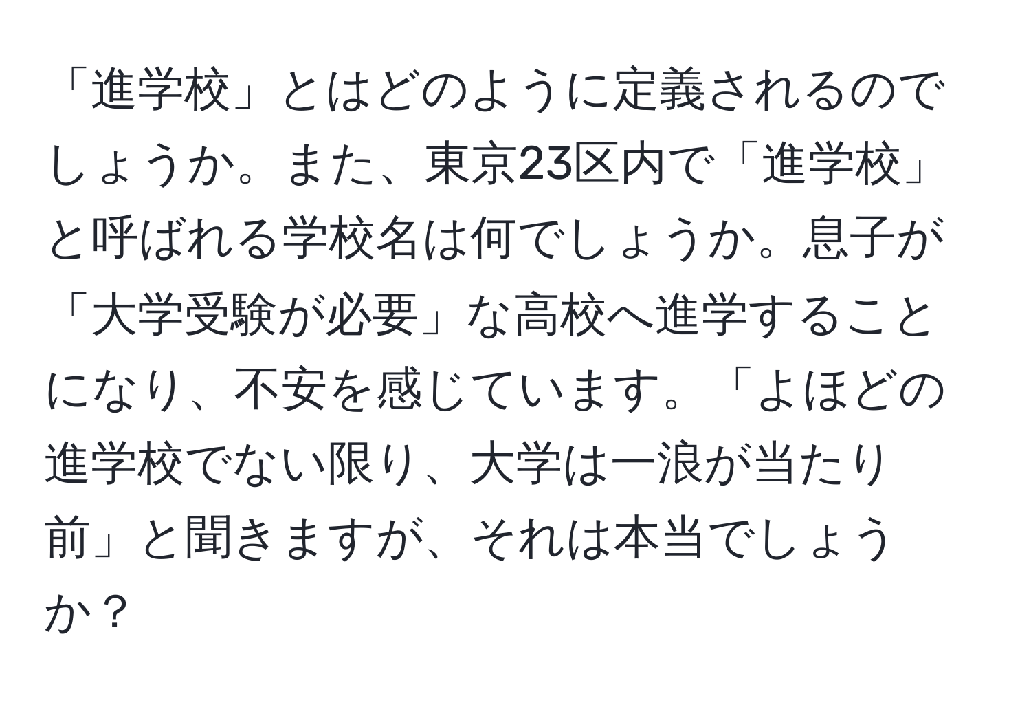 「進学校」とはどのように定義されるのでしょうか。また、東京23区内で「進学校」と呼ばれる学校名は何でしょうか。息子が「大学受験が必要」な高校へ進学することになり、不安を感じています。「よほどの進学校でない限り、大学は一浪が当たり前」と聞きますが、それは本当でしょうか？