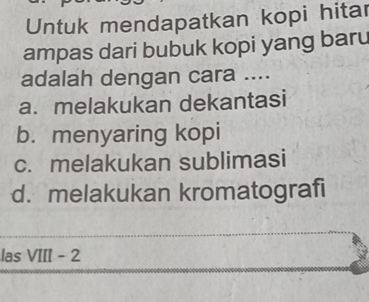 Untuk mendapatkan kopi hitar
ampas dari bubuk kopi yang baru
adalah dengan cara ....
a. melakukan dekantasi
b. menyaring kopi
c. melakukan sublimasi
d. melakukan kromatografi
las VIII - 2