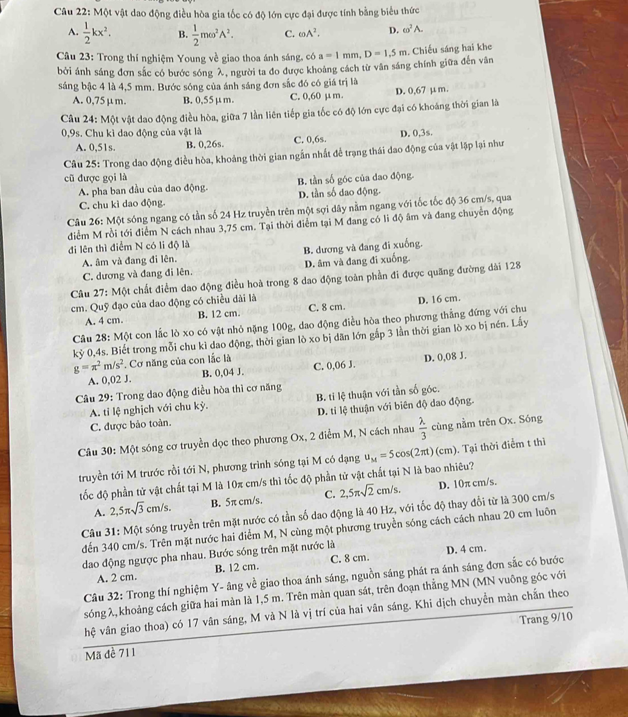 Một vật dao động điều hòa gia tốc có độ lớn cực đại được tính bằng biểu thức
A.  1/2 kx^2.  1/2 momega^2A^2. C. omega A^2.
B.
D. omega^2A.
Câu 23: Trong thí nghiệm Young về giao thoa ánh sáng, có a=1mm,D=1,5m. Chiếu sáng hai khe
bởi ánh sáng đơn sắc có bước sóng λ, người ta đo được khoảng cách từ vân sáng chính giữa đến vân
sáng bậc 4 là 4,5 mm. Bước sóng của ánh sáng đơn sắc đó có giá trị là
A. 0,75μm. B. 0,55μm. C. 0,60 μm. D. 0,67 μm.
Câu 24: Một vật dao động điều hòa, giữa 7 lần liên tiếp gia tốc có độ lớn cực đại có khoáng thời gian là
0,9s. Chu kì dao động của vật là D. 0,3s.
A. 0,51s. B. 0,26s. C. 0,6s.
Câu 25: Trong dao động điều hòa, khoảng thời gian ngắn nhất đề trạng thái dao động của vật lặp lại như
cũ được gọi là
A. pha ban đầu của dao động. B. tần số góc của dao động.
C. chu kì dao động. D. tần số dao động.
Câu 26: Một sóng ngang có tần số 24 Hz truyền trên một sợi dây nằm ngang với tốc tốc độ 36 cm/s, qua
điểm M rồi tới điểm N cách nhau 3,75 cm. Tại thời điểm tại M đang có li độ âm và đang chuyển động
đi lên thì điểm N có li độ là
A. âm và đang đi lên. B. dương và đang đi xuống.
C. dương và đang đi lên. D. âm và đang đi xuống.
Câu 27: Một chất điểm dao động điều hoà trong 8 dao động toàn phần đi được quãng đường dài 128
cm. Quỹ đạo của dao động có chiều dài là
A. 4 cm. B. 12 cm. C. 8 cm. D. 16 cm.
Câu 28: Một con lắc lò xo có vật nhỏ nặng 100g, dao động điều hòa theo phương thẳng đứng với chu
kỳ 0,4s. Biết trong mỗi chu kì dao động, thời gian lò xo bị dãn lớn gấp 3 lần thời gian lò xo bị nén. Lấy
g=π^2m/s^2. Cơ năng của con lắc là
D. 0,08 J.
A. 0,02 J. B. 0,04 J. C. 0,06 J.
Câu 29: Trong dao động điều hòa thì cơ năng
A. tỉ lệ nghịch với chu kỳ. B. tỉ lệ thuận với tần số góc.
C. được bảo toàn. D. ti lệ thuận với biên độ dao động.
Câu 30: Một sóng cơ truyền dọc theo phương Ox, 2 điểm M, N cách nhau  lambda /3  cùng nằm trên Ox. Sóng
truyền tới M trước rồi tới N, phương trình sóng tại M có dạng u_M=5cos (2π t)(cm) 0. Tại thời điểm t thì
tốc độ phần tử vật chất tại M là 10π cm/s thì tốc độ phần tử vật chất tại N là bao nhiêu?
A. 2,5π sqrt(3)cm/s. B. 5π cm/s. C. 2,5π sqrt(2)cm/s. D. 10π cm/s.
Câu 31: Một sóng truyền trên mặt nước có tần số dao động là 40 Hz, với tốc độ thay đổi từ là 300 cm/s
đến 340 cm/s. Trên mặt nước hai điểm M, N cùng một phương truyền sóng cách cách nhau 20 cm luôn
dao động ngược pha nhau. Bước sóng trên mặt nước là
D. 4 cm.
B. 12 cm.
A. 2 cm. C. 8 cm.
Câu 32: Trong thí nghiệm Y- âng về giao thoa ánh sáng, nguồn sáng phát ra ánh sáng đơn sắc có bước
sóng λ, khoảng cách giữa hai màn là 1,5 m. Trên màn quan sát, trên đoạn thẳng MN (MN vuông góc với
hệ vân giao thoa) có 17 vân sáng, M và N là vị trí của hai vân sáng. Khi dịch chuyền màn chắn theo
Mã đề 711 Trang 9/10