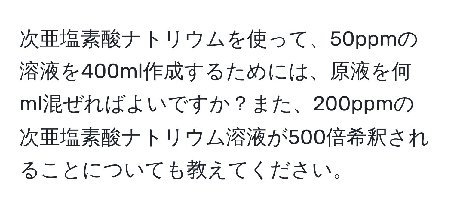 次亜塩素酸ナトリウムを使って、50ppmの溶液を400ml作成するためには、原液を何ml混ぜればよいですか？また、200ppmの次亜塩素酸ナトリウム溶液が500倍希釈されることについても教えてください。