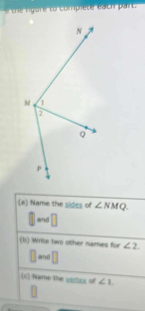 the rigure to compiete each part. 
(a) Name the sides of ∠ NMQ. 
and 
(b) Write two other names for ∠ 2. 
□ and 
(c) Name the vertes of ∠ 1.