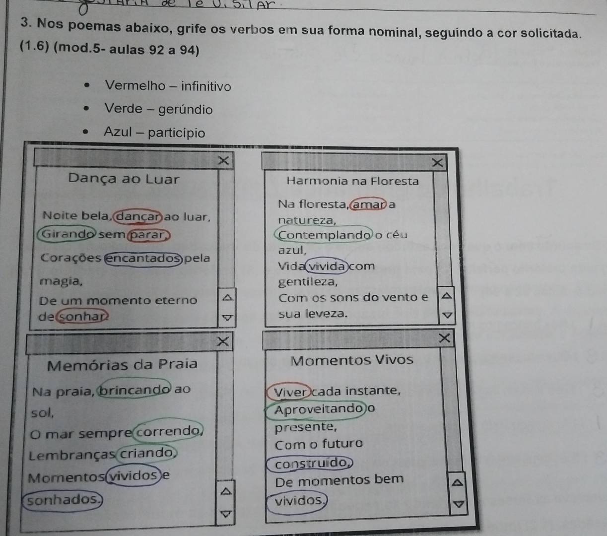 Nos poemas abaixo, grife os verbos em sua forma nominal, seguindo a cor solicitada. 
(1.6) (mod.5- aulas 92 a 94) 
Vermelho - infinitivo 
Verde - gerúndio 
Azul - particípio 
× 
× 
Dança ao Luar Harmonia na Floresta 
Na floresta, amar a 
Noite bela, dançar ao luar, natureza, 
Girando sem parár, Contemplando o céu 
azul, 
Corações (encantados) pela 
Vida vivida com 
magia, gentileza, 
De um momento eterno Com os sons do vento e 
de sonhan sua leveza. 
Memórias da Praia Momentos Vivos 
Na praía, brincando ao Viver cada instante, 
sol, Aproveitando o 
O mar sempre correndo presente, 
Com o futuro 
Lembranças criando 
construído, 
Momentos(vividos)e 
De momentos bem 
sonhados vividos