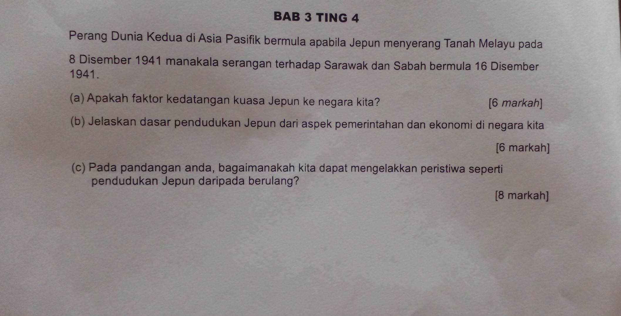 BAB 3 TING 4 
Perang Dunia Kedua di Asia Pasifik bermula apabila Jepun menyerang Tanah Melayu pada
8 Disember 1941 manakala serangan terhadap Sarawak dan Sabah bermula 16 Disember
1941. 
(a) Apakah faktor kedatangan kuasa Jepun ke negara kita? [6 markah] 
(b) Jelaskan dasar pendudukan Jepun dari aspek pemerintahan dan ekonomi di negara kita 
[6 markah] 
(c) Pada pandangan anda, bagaimanakah kita dapat mengelakkan peristiwa seperti 
pendudukan Jepun daripada berulang? 
[8 markah]