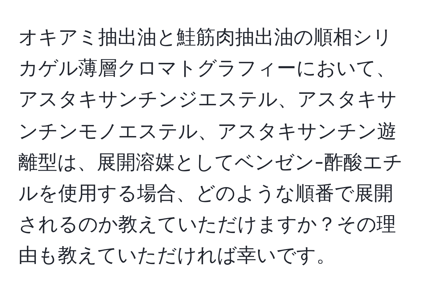 オキアミ抽出油と鮭筋肉抽出油の順相シリカゲル薄層クロマトグラフィーにおいて、アスタキサンチンジエステル、アスタキサンチンモノエステル、アスタキサンチン遊離型は、展開溶媒としてベンゼン-酢酸エチルを使用する場合、どのような順番で展開されるのか教えていただけますか？その理由も教えていただければ幸いです。