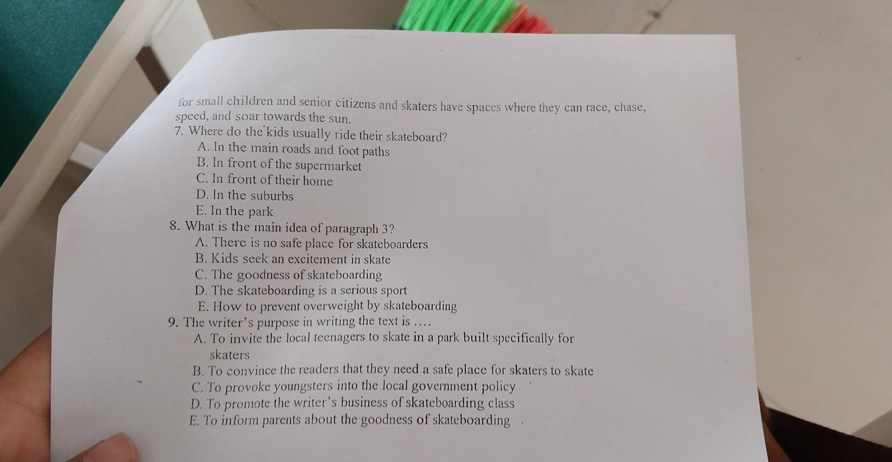 for small children and senior citizens and skaters have spaces where they can race, chase,
speed, and soar towards the sun.
7. Where do the kids usually ride their skateboard?
A. In the main roads and foot paths
B. In front of the supermarket
C. In front of their home
D. In the suburbs
E. In the park
8. What is the main idea of paragraph 3?
A. There is no safe place for skateboarders
B. Kids seek an excitement in skate
C. The goodness of skateboarding
D. The skateboarding is a serious sport
E. How to prevent overweight by skateboarding
9. The writer’s purpose in writing the text is ..
A. To invite the local teenagers to skate in a park built specifically for
skaters
B. To convince the readers that they need a safe place for skaters to skate
C. To provoke youngsters into the local government policy
D. To promote the writer’s business of skateboarding class
E. To inform parents about the goodness of skateboarding .