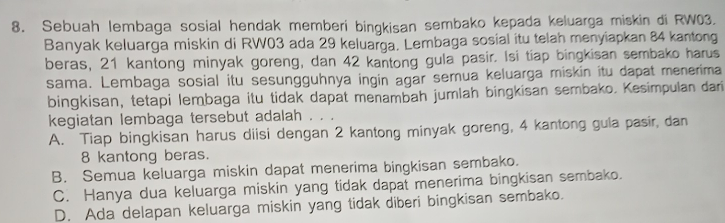 Sebuah lembaga sosial hendak memberi bingkisan sembako kepada keluarga miskin di RW03.
Banyak keluarga miskin di RW03 ada 29 keluarga. Lembaga sosial itu telah menyiapkan 84 kantong
beras, 21 kantong minyak goreng, dan 42 kantong gula pasir. Isi tiap bingkisan sembako harus
sama. Lembaga sosial itu sesungguhnya ingin agar semua keluarga miskin itu dapat menerima
bingkisan, tetapi lembaga itu tidak dapat menambah jumlah bingkisan sembako. Kesimpulan dari
kegiatan lembaga tersebut adalah . . .
A. Tiap bingkisan harus diisi dengan 2 kantong minyak goreng, 4 kantong gula pasir, dan
8 kantong beras.
B. Semua keluarga miskin dapat menerima bingkisan sembako.
C. Hanya dua keluarga miskin yang tidak dapat menerima bingkisan sembako.
D. Ada delapan keluarga miskin yang tidak diberi bingkisan sembako.