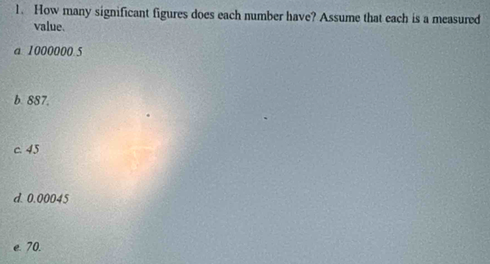 How many significant figures does each number have? Assume that each is a measured 
value. 
a 1000000 5 
b 887. 
c. 45
d. 0.00045
e. 70.