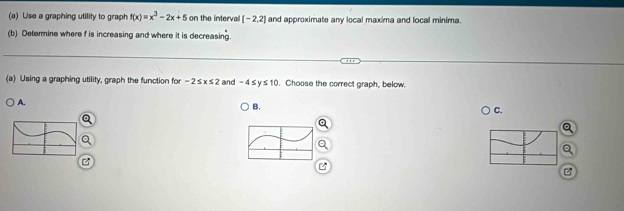 Use a graphing utility to graph f(x)=x^3-2x+5 on the interval [-2,2] and approximate any local maxima and local minima.
(b) Determine where f is increasing and where it is decreasing.
(a) Using a graphing utility, graph the function for -2≤ x≤ 2 and -4≤y≤10. Choose the correct graph, below.
A.
B.
C.