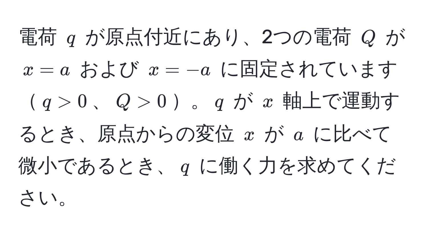 電荷 ( q ) が原点付近にあり、2つの電荷 ( Q ) が ( x = a ) および ( x = -a ) に固定されています( q > 0 )、( Q > 0 )。( q ) が ( x ) 軸上で運動するとき、原点からの変位 ( x ) が ( a ) に比べて微小であるとき、( q ) に働く力を求めてください。