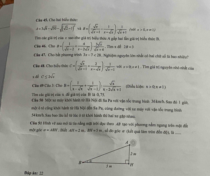 Cho hai biểu thức:
A=3sqrt(8)-sqrt(50)-sqrt((sqrt 2)-1)^2 và B=( sqrt(x)/sqrt(x)-1 - 1/x-sqrt(x) ). 1/sqrt(x)+1  (với x>0,x!= 1)
Tìm các giá trị của x sao cho giá trị biều thức A gấp hai lần giá trị biểu thức B.
Câu 46. Cho B=( 1/sqrt(x)-2 + 4/x-2sqrt(x) )·  3sqrt(x)/sqrt(x)+4 . Tìm x đề 2B=3
Câu 47. Cho bắt phương trình 3x-7<28</tex> . Nghiệm nguyên lớn nhất có hai chữ số là bao nhiêu?
Câu 48. Cho biểu thức C=( sqrt(x)/sqrt(x)-1 + 2/x-sqrt(x) ): 1/sqrt(x)-1  với x>0;x!= 1. Tìm giá trị nguyên nhỏ nhất của
x để C≤ 2sqrt(x)
Câu 49 Câu 3: Cho B=( 1/x-sqrt(x) + 1/sqrt(x)-1 ): sqrt(x)/x-2sqrt(x)+1  (Điều kiện: x>0;x!= 1)
Tìm các giá trị của x đề giá trị của B là 0, 75.
Câu 50 Một xe máy khởi hành từ Hà Nội đi Sa Pa với vận tốc trung bình 36km/h.Sau đó 1 giờ,
một ô tô cũng khởi hành từ Hà Nội đến Sa Pa, cùng đường với xe máy với vận tốc trung bình
54 km/h. Sau bao lâu kể từ lúc ô tô khởi hành thì hai xe gặp nhau.
Câu 51 Hình vẽ sau mô tả tia nắng mặt trời dọc theo AB tạo với phương nằm ngang trên mặt đấu
một góc alpha =ABH. Biết AH=2m,BH=5m , số đo góc α (kết quả làm tròn đến độ), là ......
Đáp án: 22