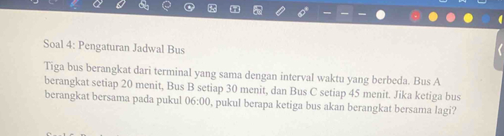 Soal 4: Pengaturan Jadwal Bus 
Tiga bus berangkat dari terminal yang sama dengan interval waktu yang berbeda. Bus A 
berangkat setiap 20 menit, Bus B setiap 30 menit, dan Bus C setiap 45 menit. Jika ketiga bus 
berangkat bersama pada pukul 06:00 , pukul berapa ketiga bus akan berangkat bersama lagi?