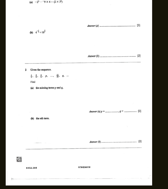 -2^3-^-9* 4/ (2* 3^2)
Answer (a)_ [2] 
(b) 4^(-frac 1)2+16^(frac 3)4
Answer (b)_ [2] 
_ 
2 Given the sequence.
 1/2 ,  3/4 ,  5/6 , p,...,  21/22 , q_1
Find 
(a) the missing terms p and q, 
Answer (a) p= _ q= _[2] 
(b) the /th term. 
Answer (b)_ [2] 
_ 
O ECoL 2018 0178/02/M/N/18