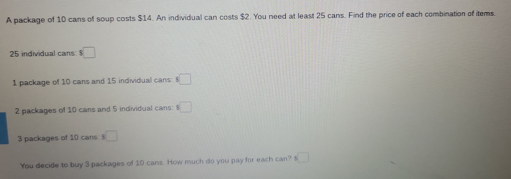 A package of 10 cans of soup costs $14. An individual can costs $2. You need at least 25 cans. Find the price of each combination of items.
25 individual cans: $□
1 package of 10 cans and 15 individual cans: $ □
2 packages of 10 cans and 5 individual cans: $
3 packages of 10 cans: $ □
You decide to buy 3 packages of 10 cans. How much do you pay for each can? $ □