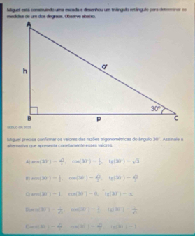 Miguel está construindo uma escada e desenhou um triángulo retángulo para detrrminor =
Miguel precisa confirmar os valores das razões trigonométricas do ángulo 30°. Assinale a
alternativa que apresenta correfamente esses valores.
A) tan (30°)-)=frac sqrt(3),cos (30°)- 1/2 ,tg (30°)-sqrt(3)
B sin (30°)- 1/2 .cos (30°)- sqrt(3)/3 ,tan (30°)- sqrt(3)/3 
C un(3^-)-1,cos (30°)-0,if(30°)-x
P(w(3)-frac 1- 1/73 ,cot )-(x)- 1/3 ,tan (30°)- 1/4 , tg(30°)- 1/4 
f(m(3))-4,n(3)-4,te)-1)-1