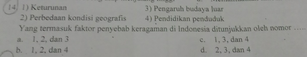 14, 1) Keturunan 3) Pengaruh budaya luar
2) Perbedaan kondisi geografis 4) Pendidikan penduduk
Yang termasuk faktor penyebab keragaman di Indonesia ditunjukkan oleh nomor .....
a. 1, 2, dan 3 c. 1, 3, dan 4
b. 1, 2, dan 4 d. 2, 3, dan 4