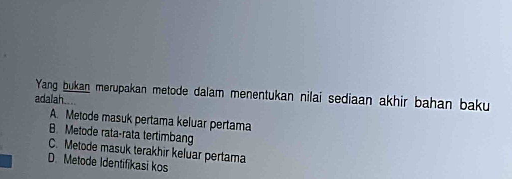 Yang bukan merupakan metode dalam menentukan nilai sediaan akhir bahan baku
adalah....
A. Metode masuk pertama keluar pertama
B. Metode rata-rata tertimbang
C. Metode masuk terakhir keluar pertama
D. Metode Identifikasi kos