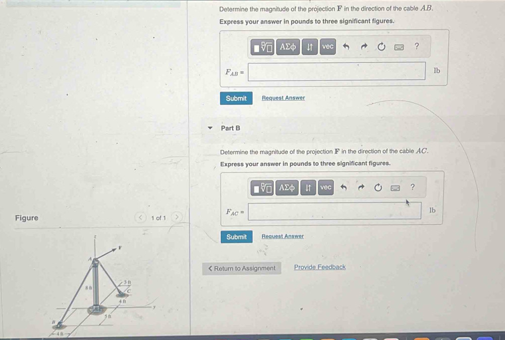 Determine the magnitude of the projection F in the direction of the cable AB. 
Express your answer in pounds to three significant figures.
sqrt[□](□ ) AΣφ vec 
?
F_AB=
lb
Submit Request Answer 
Part B 
Determine the magnitude of the projection F in the direction of the cable AC. 
Express your answer in pounds to three significant figures. 
sqrt[□](□ ) Asumlimits phi 11 vec 
? 
Figure 1 of 1 > F_AC=
lb 
Submit Request Answer 
< Return to Assignment Provide Feedback 
n