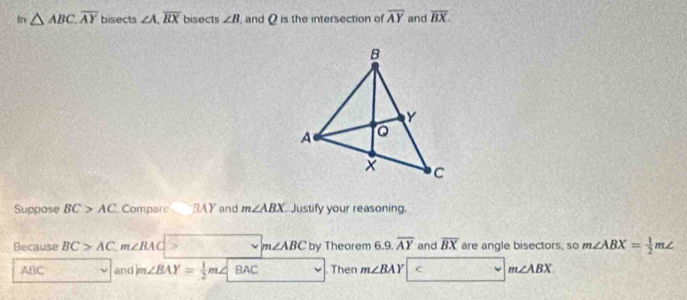 In △ ABC, overline AY bisects ∠ A, overline BX bisects ∠ B and Q is the intersection of overline AY and overline BX. 
Suppose BC>AC Compare BAY and m∠ ABX Justify your reasoning. 
Because BC>AC. m∠ BAC m∠ ABC by Theorem 6.9.overline AY and overline BX are angle bisectors, so m∠ ABX= 1/2 m∠
ABC and m∠ BAY= 1/2 m∠ BAC Then m∠ BAY < <tex>m∠ ABX