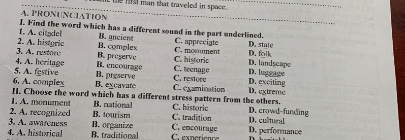 first man that traveled in space._
A. PRONUNCIATION
_
I. Find the word which has a different sound in the part underlined.
1. A. citadel B. ancient C. appreciate D. state
2. A. historic B. complex C. monument D. folk
3. A. restore B. preserve C. historic D. landscape
4. A. heritage B. encourage C. teenage D. luggage
5. A. festive B. preserve C. restore D. exciting
6. A. complex B. excavate C. examination D. extreme
II. Choose the word which has a different stress pattern from the others.
1. A. monument B. national C. historic D. crowd-funding
2. A. recognized B. tourism C. tradition D. cultural
3. A. awareness B. organize C. encourage D. performance
4. A. historical B. traditional C. experience