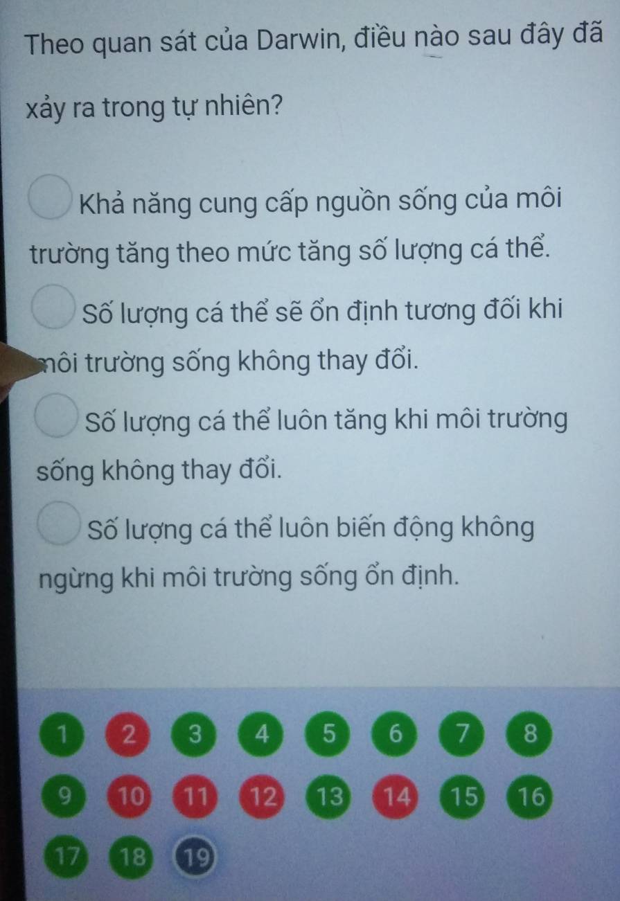 Theo quan sát của Darwin, điều nào sau đây đã
xảy ra trong tự nhiên?
Khả năng cung cấp nguồn sống của môi
trường tăng theo mức tăng số lượng cá thể.
Số lượng cá thể sẽ ổn định tương đối khi
tôi trường sống không thay đổi.
Số lượng cá thể luôn tăng khi môi trường
sống không thay đổi.
Số lượng cá thể luôn biến động không
ngừng khi môi trường sống ổn định.
1 2 3 4 5 6 7 8
9 10 11 12 13 14 15 16
17) ( 18 19