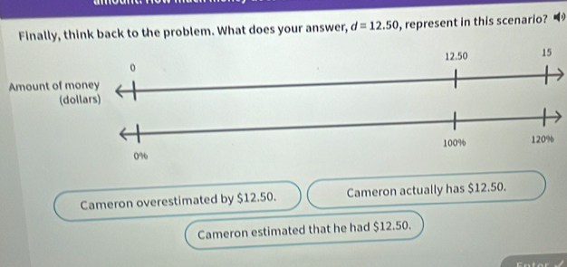 Finally, think back to the problem. What does your answer, d=12.50 , represent in this scenario?
Cameron overestimated by $12.50. Cameron actually has $12.50.
Cameron estimated that he had $12.50.