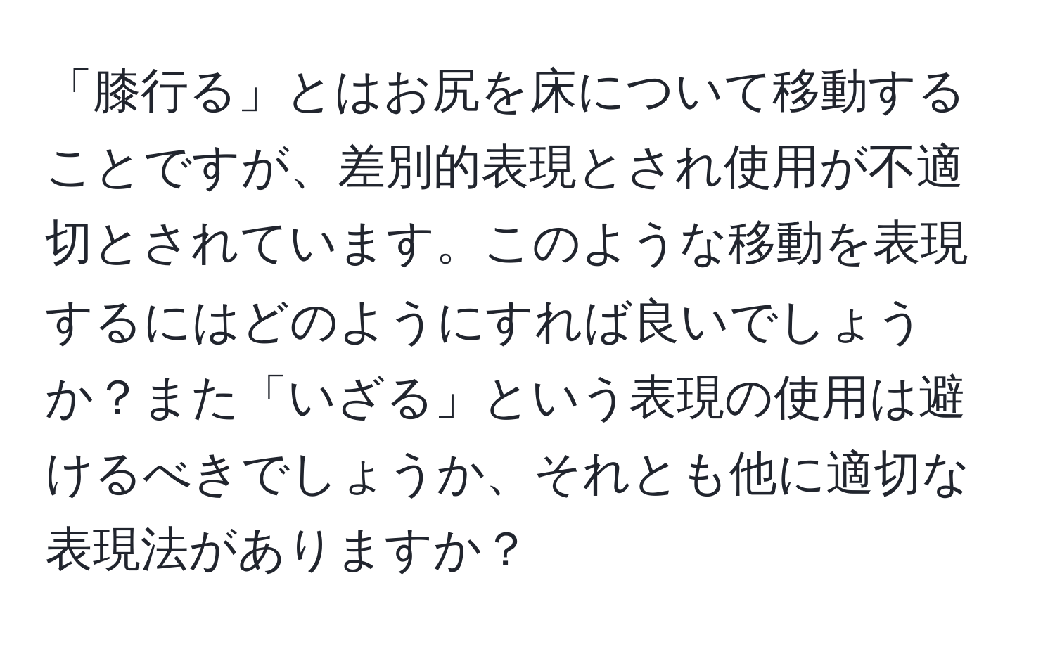 「膝行る」とはお尻を床について移動することですが、差別的表現とされ使用が不適切とされています。このような移動を表現するにはどのようにすれば良いでしょうか？また「いざる」という表現の使用は避けるべきでしょうか、それとも他に適切な表現法がありますか？