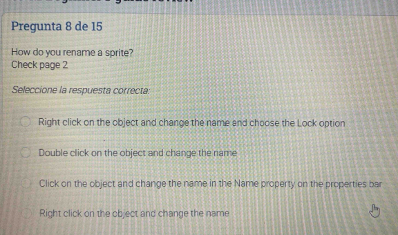 Pregunta 8 de 15
How do you rename a sprite?
Check page 2
Seleccione la respuesta correcta:
Right click on the object and change the name and choose the Lock option
Double click on the object and change the name
Click on the object and change the name in the Name property on the properties bar
Right click on the object and change the name