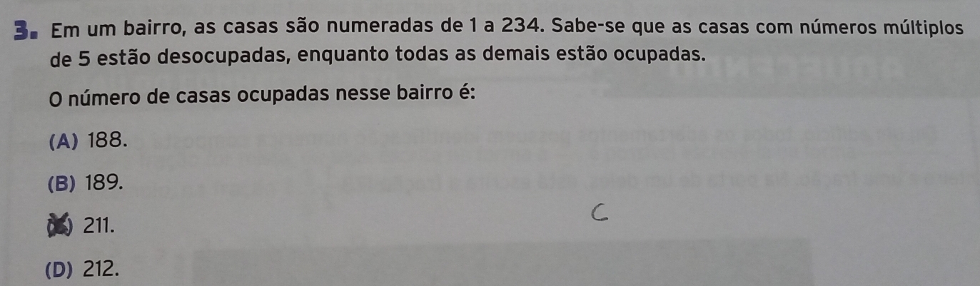 3º Em um bairro, as casas são numeradas de 1 a 234. Sabe-se que as casas com números múltiplos
de 5 estão desocupadas, enquanto todas as demais estão ocupadas.
O número de casas ocupadas nesse bairro é:
(A) 188.
(B) 189.
() 211.
(D) 212.