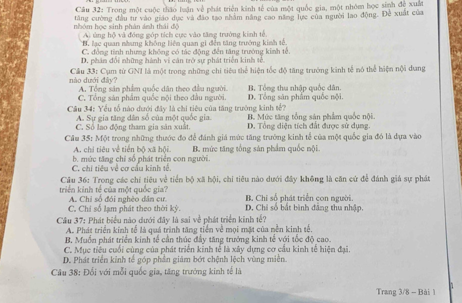 Trong một cuộc thảo luận về phát triển kinh tế của một quốc gia, một nhóm học sinh đề xuất
tăng cường đầu tư vào giáo dục và đào tạo nhằm nâng cao năng lực của người lao động. Đề xuất của
nhóm học sinh phản ánh thái độ
A ủng hộ và đóng góp tích cực vào tăng trưởng kinh tế.
B. lạc quan nhưng không liên quan gì đến tăng trưởng kinh tế,
C. đồng tình nhưng không có tác động đến tăng trưởng kinh tế.
D. phản đổi những hành vi cản trở sự phát triển kinh tế.
Câu 33: Cụm từ GNI là một trong những chi tiêu thể hiện tốc độ tăng trưởng kinh tế nó thể hiện nội dung
nào dưới đây?
A. Tổng sản phẩm quốc dân theo đầu người. B. Tổng thu nhập quốc dân.
C. Tổng sản phẩm quốc nội theo đầu người. D. Tổng sản phẩm quốc nội.
Câu 34: Yếu tố nào dưới đây là chỉ tiêu của tăng trưởng kinh tế?
A. Sự gia tăng dân số của một quốc gia. B. Mức tăng tổng sản phẩm quốc nội.
C. Số lao động tham gia sản xuất. D. Tổng diện tích đất được sử dụng.
Câu 35: Một trong những thước đo để đánh giá mức tăng trưởng kinh tế của một quốc gia đó là dựa vào
A. chỉ tiêu về tiến bộ xã hội. B. mức tăng tổng sản phẩm quốc nội.
b. mức tăng chỉ số phát triển con người.
C. chỉ tiêu về cơ cấu kinh tế.
Câu 36: Trong các chỉ tiêu về tiến bộ xã hội, chỉ tiêu nào dưới đây không là căn cứ đề đánh giá sự phát
triển kinh tế của một quốc gia?
A. Chỉ số đói nghèo dân cư. B. Chỉ số phát triển con người.
C. Chỉ số lạm phát theo thời kỳ. D. Chỉ số bất bình đẳng thu nhập.
Câu 37: Phát biểu nào dưới đây là sai về phát triển kinh tế?
A. Phát triển kinh tế là quá trình tăng tiến về mọi mặt của nền kinh tế.
B. Muốn phát triển kinh tế cần thúc đầy tăng trưởng kinh tế với tốc độ cao.
C. Mục tiêu cuối cùng của phát triển kinh tế là xây dựng cơ cầu kinh tế hiện đại.
D. Phát triển kinh tế góp phần giảm bớt chệnh lệch vùng miền.
Câu 38: Đối với mỗi quốc gia, tăng trưởng kinh tế là
1
Trang 3/8 - Bài 1