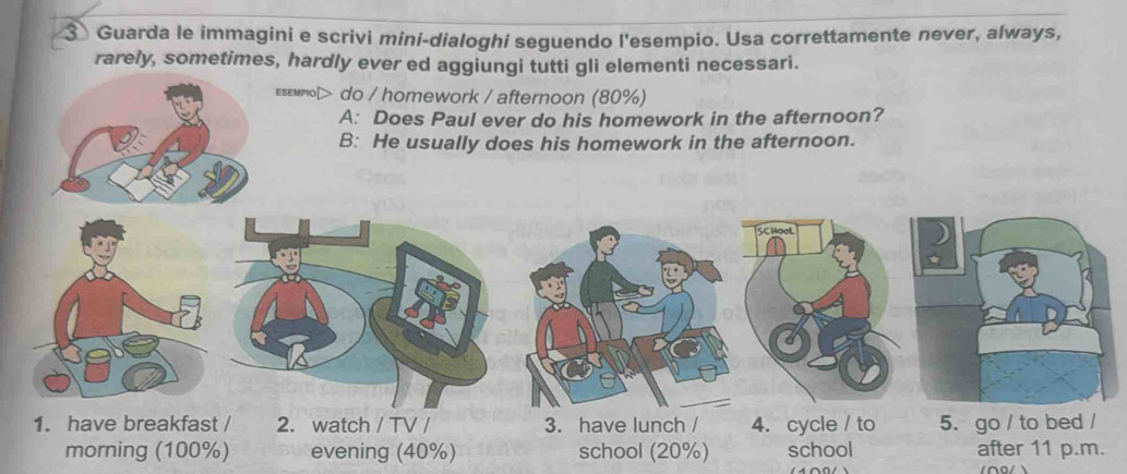 Guarda le immagini e scrivi mini-dialoghi seguendo l'esempio. Usa correttamente never, always, 
rarely, sometimes, hardly ever ed aggiungi tutti gli elementi necessari. 
εsεмmo> do / h