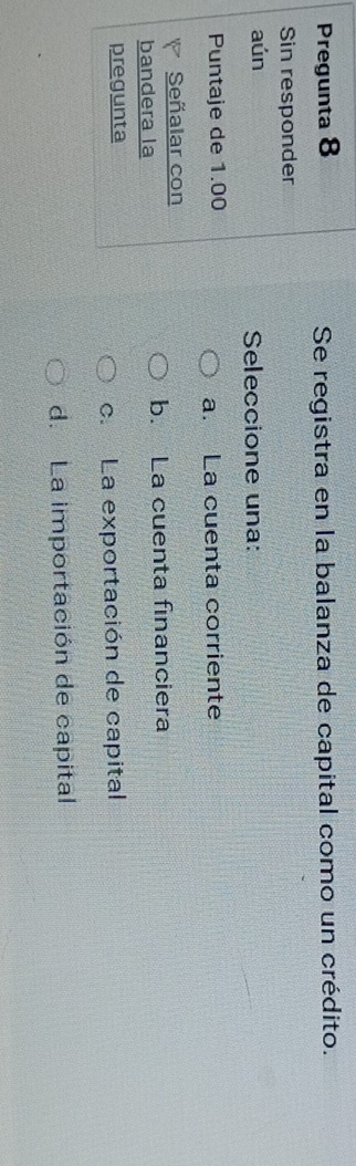 Pregunta 8 Se registra en la balanza de capital como un crédito.
Sin responder
aún Seleccione una:
Puntaje de 1.00 a. La cuenta corriente
8 Señalar con
bandera la b. La cuenta financiera
pregunta
c.La exportación de capital
d. La importación de capital