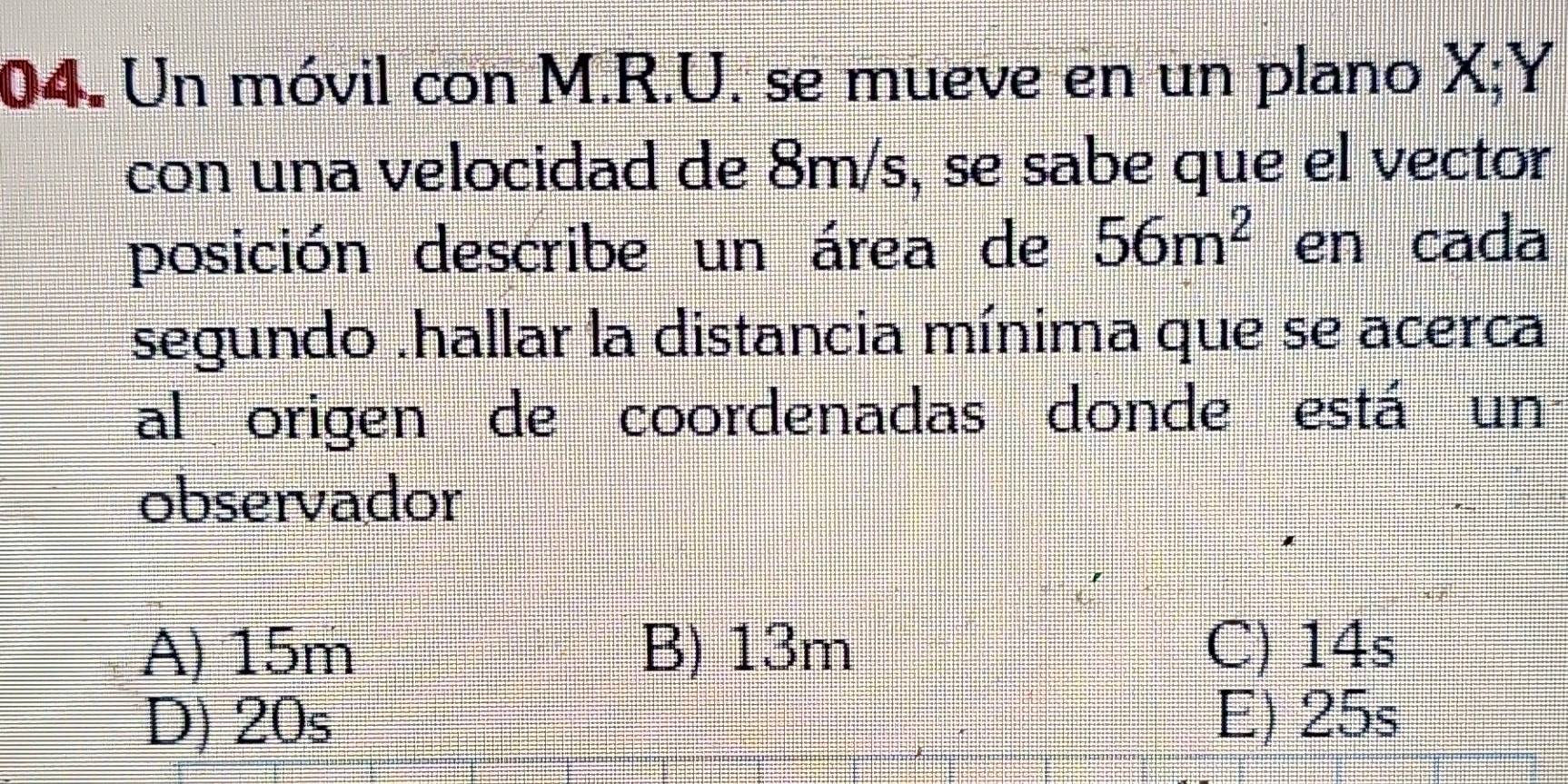 Un móvil con M.R.U. se mueve en un plano X; Y
con una velocidad de 8m/s, se sabe que el vector
posición describe un área de 56m^2 en cada
segundo .hallar la distancia mínima que se acerca
al origen de coordenadas donde está un
observador
A) 15m B) 13m C) 14s
D) 20s E) 25s