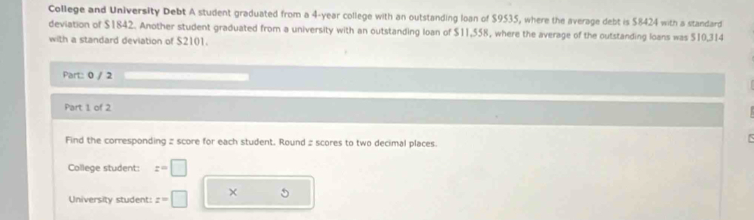 College and University Debt A student graduated from a 4-year college with an outstanding loan of $9535, where the average debt is $8424 with a standard 
deviation of $1842. Another student graduated from a university with an outstanding loan of $11,558, where the average of the outstanding loans was $10,314
with a standard deviation of $2101. 
Part: 0 / 2 
Part 1 of 2 
Find the corresponding z score for each student. Round 2 scores to two decimal places. 
College student: z=□
University student: z=□ ×