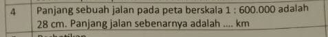 Panjang sebuah jalan pada peta berskala 1:600.000 adalah
28 cm. Panjang jalan sebenarnya adalah .... km