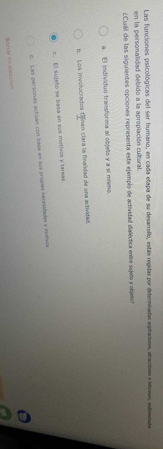 Las funciones psicológicas del ser humano, en cada etapa de su desarrollo, están regidas por determinadas aspiraciones, atracciones e intereses, sedimentados
en la personalidad debido a la apropiación cultural.
¿Cuál de las siguientes opciones representa este ejemplo de actividad dialéctica entre sujeto y objeto?
a. El individuo transforma al objeto y a sí mismo.
b. Los involucrados tinen clara la finalidad de una actividad.
c. El sujeto se basa en sus motivos y tareas.
d. Las personas actúan con base en sus propias necesidades y motivos.
Borrar mi elección