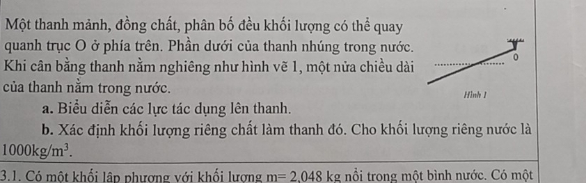 Một thanh mảnh, đồng chất, phân bố đều khối lượng có thể quay 
quanh trục O ở phía trên. Phần dưới của thanh nhúng trong nước. 
Khi cân bằng thanh nằm nghiêng như hình vẽ 1, một nửa chiều dài 
0 
của thanh nằm trong nước. 
Hình 1 
a. Biểu diễn các lực tác dụng lên thanh. 
b. Xác định khối lượng riêng chất làm thanh đó. Cho khối lượng riêng nước là
1000kg/m^3. 
3.1. Có một khối lập phương với khối lương m=2.048kg nổi trong một bình nước. Có một