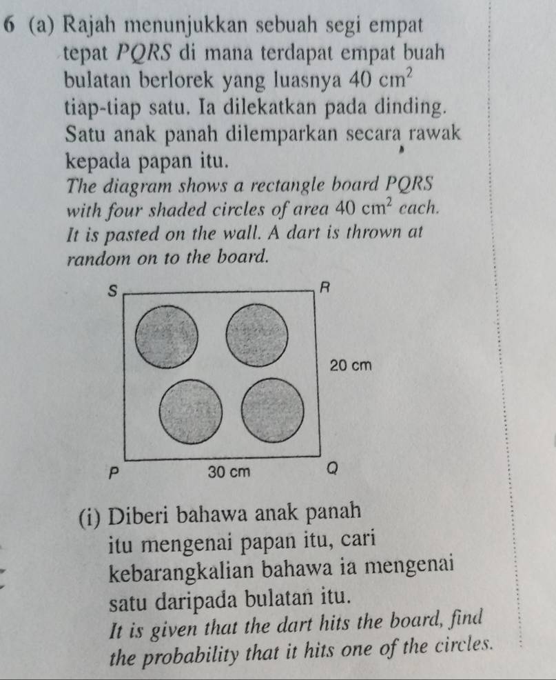 6 (a) Rajah menunjukkan sebuah segi empat 
tepat PQRS di mana terdapat empat buah 
bulatan berlorek yang luasnya 40cm^2
tiap-tiap satu. Ia dilekatkan pada dinding. 
Satu anak panah dilemparkan secara rawak 
kepada papan itu. 
The diagram shows a rectangle board PQRS
with four shaded circles of area 40cm^2 cach. 
It is pasted on the wall. A dart is thrown at 
random on to the board. 
s
R
20 cm
P 30 cm Q
(i) Diberi bahawa anak panah 
itu mengenai papan itu, cari 
kebarangkalian bahawa ia mengenai 
satu daripada bulatan itu. 
It is given that the dart hits the board, find 
the probability that it hits one of the circles.