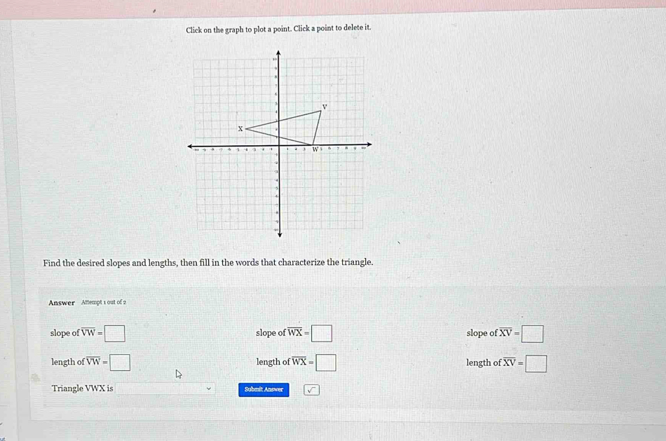 Click on the graph to plot a point. Click a point to delete it.
Find the desired slopes and lengths, then fill in the words that characterize the triangle.
Answer Attempt 1 out of 2
slope of overline VW=□ slope of overline WX=□ slope of :overline XV=□
length of overline VW=□ length of :overline WX=□ length of :overline XV=□
Triangle VWX is Submit Answer sqrt()