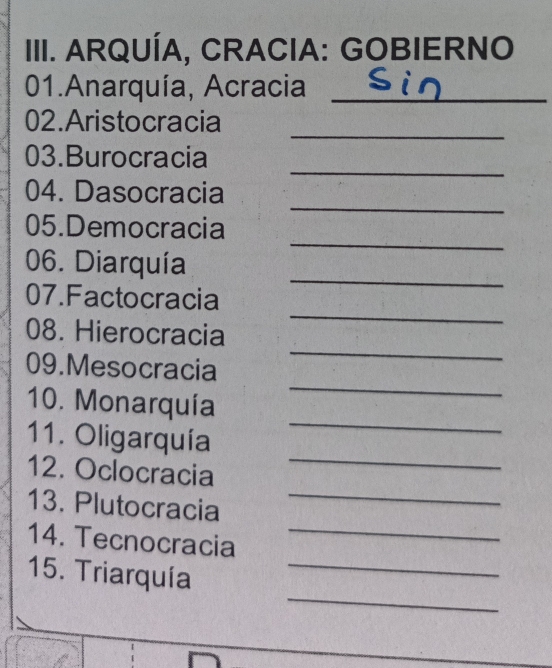 ARQUÍA, CRACIA: GOBIERNO 
01.Anarquía, Acracia_ 
_ 
02.Aristocracia 
_ 
03.Burocracia 
_ 
04. Dasocracia 
_ 
05.Democracia 
06. Diarquía 
07.Factocracia 
_ 
08. Hierocracia 
_ 
_ 
09.Mesocracia 
_ 
10. Monarquía 
_ 
11. Oligarquía 
_ 
12. Oclocracia 
13. Plutocracia_ 
14. Tecnocracia_ 
_ 
15. Triarquía_