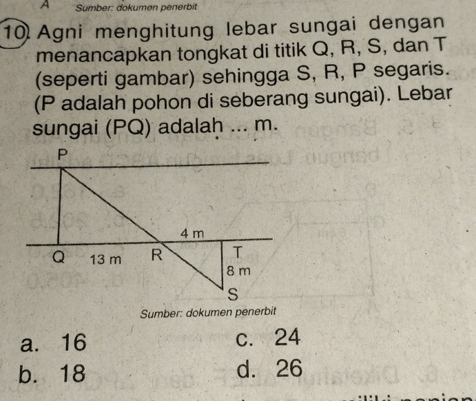 A Sumber: dokumen penerbit
10 Agni menghitung lebar sungai dengan
menancapkan tongkat di titik Q, R, S, dan T
(seperti gambar) sehingga S, R, P segaris.
(P adalah pohon di seberang sungai). Lebar
sungai (PQ) adalah ... m.
Sumber: dokumen penerbit
a. 16 c. 24
b. 18 d. 26